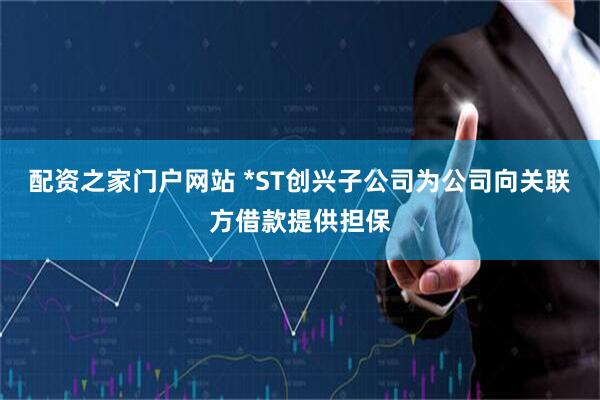 配资之家门户网站 *ST创兴子公司为公司向关联方借款提供担保