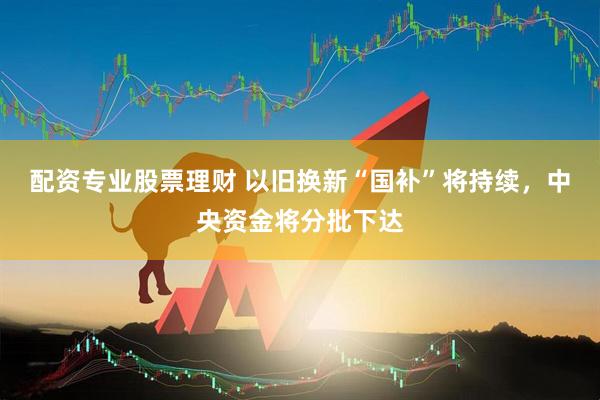 配资专业股票理财 以旧换新“国补”将持续，中央资金将分批下达