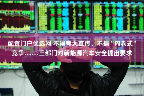 配资门户优选网 不得夸大宣传、不搞“内卷式”竞争……三部门对新能源汽车安全提出要求