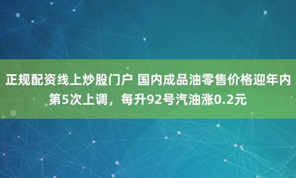 正规配资线上炒股门户 国内成品油零售价格迎年内第5次上调，每升92号汽油涨0.2元