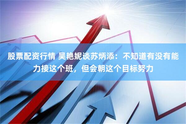 股票配资行情 吴艳妮谈苏炳添：不知道有没有能力接这个班，但会朝这个目标努力