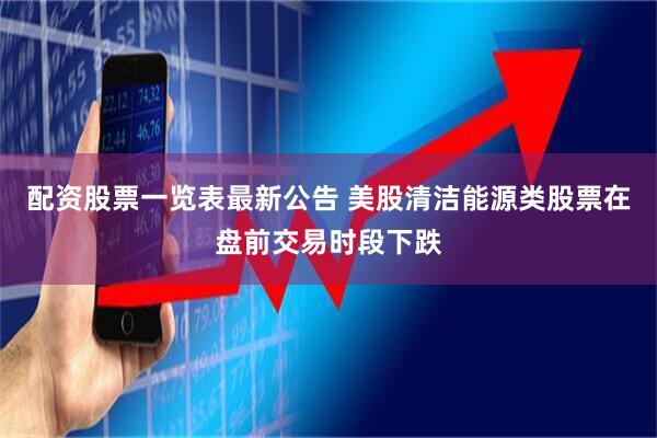 配资股票一览表最新公告 美股清洁能源类股票在盘前交易时段下跌