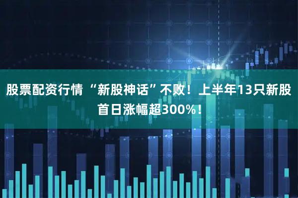 股票配资行情 “新股神话”不败！上半年13只新股首日涨幅超300%！
