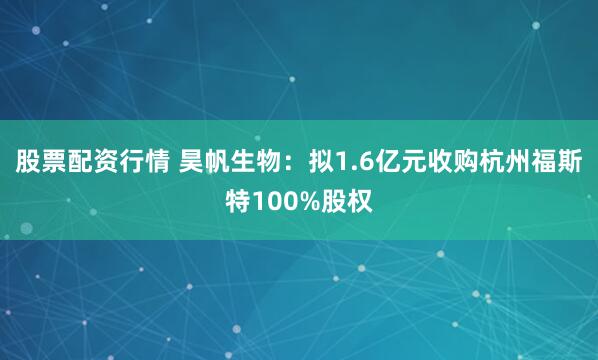 股票配资行情 昊帆生物：拟1.6亿元收购杭州福斯特100%股权