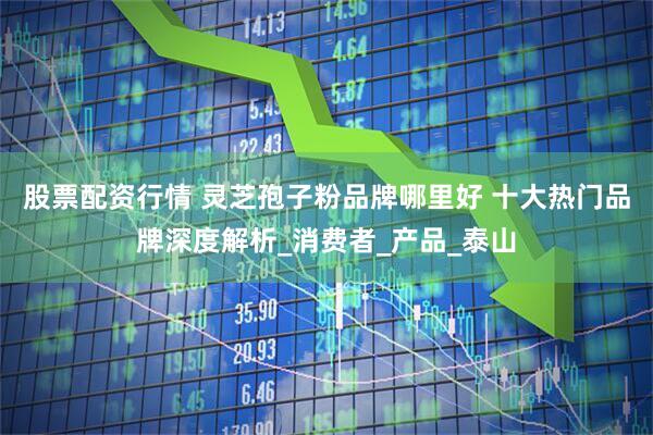 股票配资行情 灵芝孢子粉品牌哪里好 十大热门品牌深度解析_消费者_产品_泰山