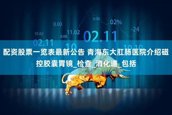 配资股票一览表最新公告 青海东大肛肠医院介绍磁控胶囊胃镜_检查_消化道_包括