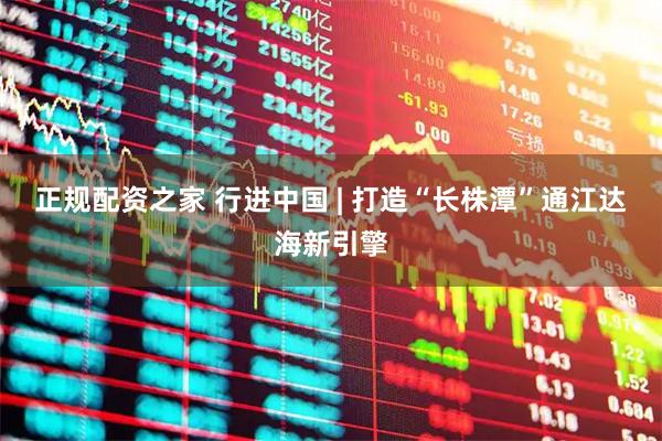 正规配资之家 行进中国 | 打造“长株潭”通江达海新引擎