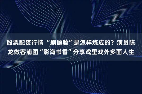 股票配资行情 “剧抛脸”是怎样炼成的？演员陈龙做客浦图“影海书香”分享戏里戏外多面人生