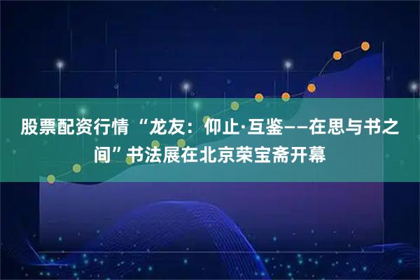 股票配资行情 “龙友：仰止·互鉴——在思与书之间”书法展在北京荣宝斋开幕