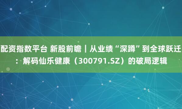 配资指数平台 新股前瞻|从业绩“深蹲”到全球跃迁:解码仙乐健康(300791.SZ)的破局逻辑