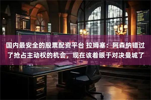国内最安全的股票配资平台 拉姆塞:阿森纳错过了抢占主动权的机会,现在该着眼于对决曼城了
