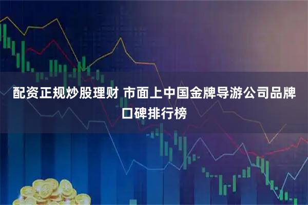 配资正规炒股理财 市面上中国金牌导游公司品牌口碑排行榜