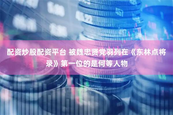 配资炒股配资平台 被魏忠贤党羽列在《东林点将录》第一位的是何等人物
