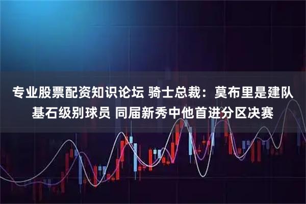 专业股票配资知识论坛 骑士总裁：莫布里是建队基石级别球员 同届新秀中他首进分区决赛