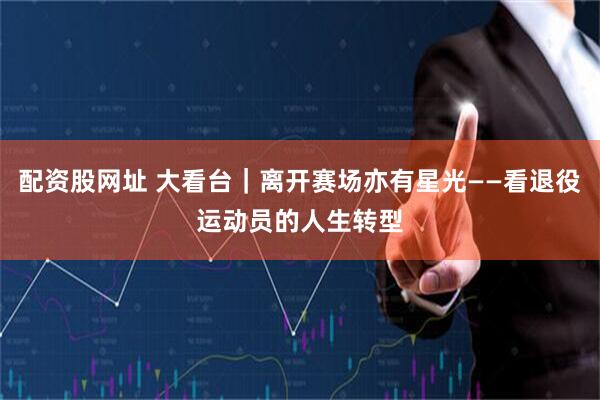 配资股网址 大看台｜离开赛场亦有星光——看退役运动员的人生转型