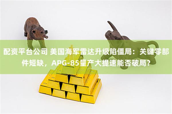配资平台公司 美国海军雷达升级陷僵局：关键零部件短缺，APG-85量产大提速能否破局？