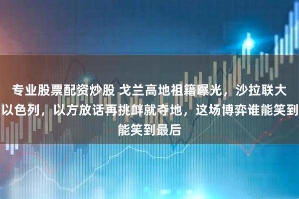 专业股票配资炒股 戈兰高地祖籍曝光，沙拉联大硬刚以色列，以方放话再挑衅就夺地，这场博弈谁能笑到最后