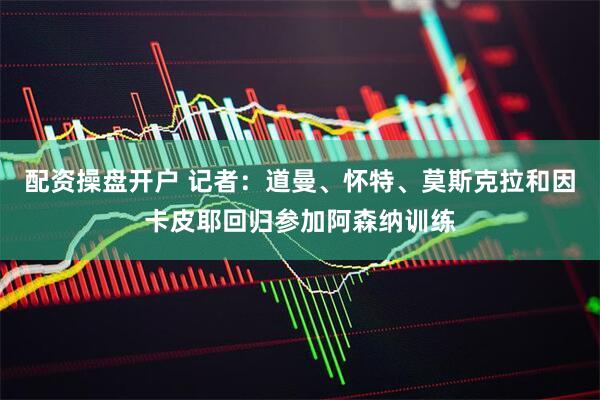 配资操盘开户 记者：道曼、怀特、莫斯克拉和因卡皮耶回归参加阿森纳训练