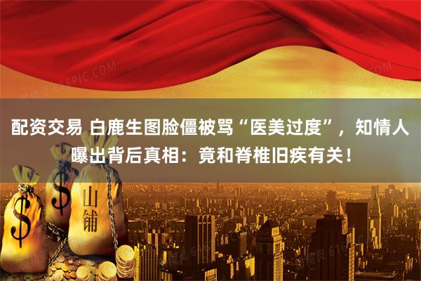 配资交易 白鹿生图脸僵被骂“医美过度”，知情人曝出背后真相：竟和脊椎旧疾有关！