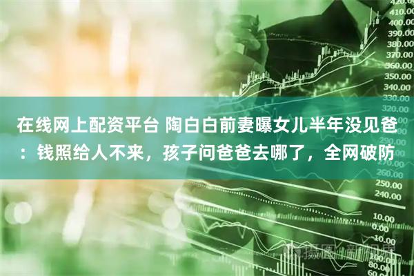 在线网上配资平台 陶白白前妻曝女儿半年没见爸：钱照给人不来，孩子问爸爸去哪了，全网破防