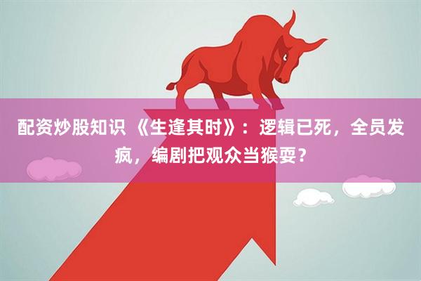 配资炒股知识 《生逢其时》:逻辑已死,全员发疯,编剧把观众当猴耍?