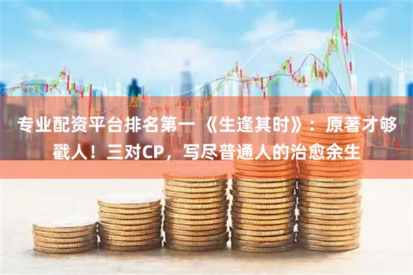 专业配资平台排名第一 《生逢其时》：原著才够戳人！三对CP，写尽普通人的治愈余生