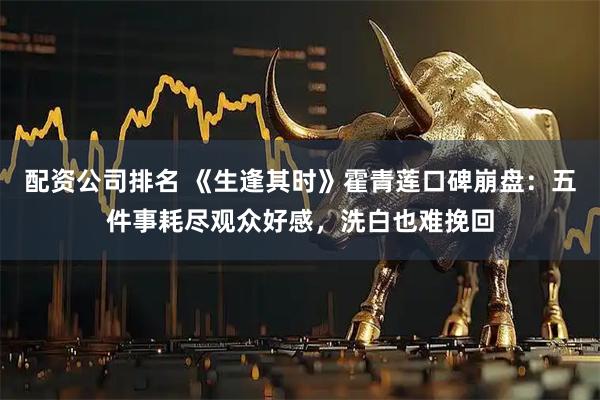 配资公司排名 《生逢其时》霍青莲口碑崩盘：五件事耗尽观众好感，洗白也难挽回